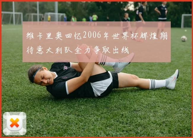 维卡里奥回忆2006年世界杯辉煌期待意大利队全力争取出线