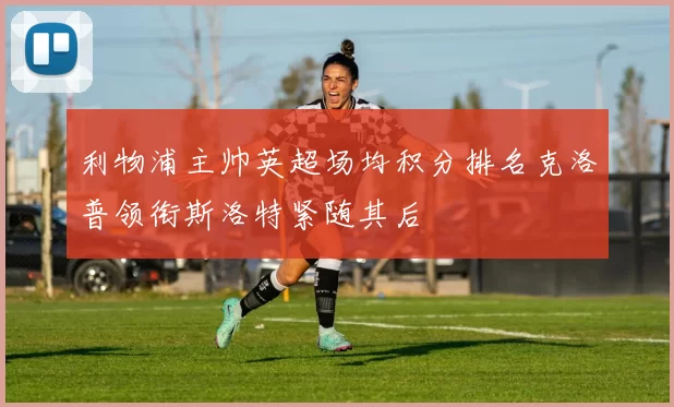 利物浦主帅英超场均积分排名克洛普领衔斯洛特紧随其后