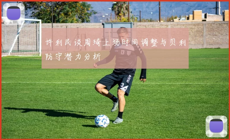 许利民谈周琦上场时间调整与贝利防守潜力分析