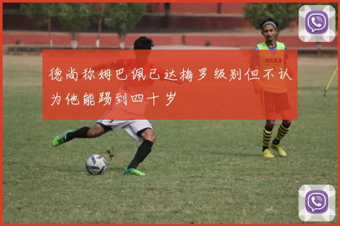 德尚称姆巴佩已达梅罗级别但不认为他能踢到四十岁