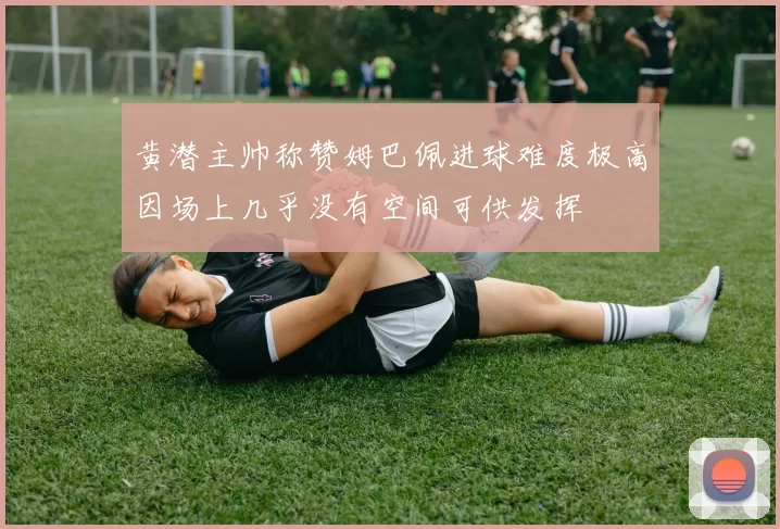 黄潜主帅称赞姆巴佩进球难度极高因场上几乎没有空间可供发挥