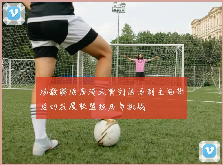 杨毅解读周琦未曾到访马刺主场背后的发展联盟经历与挑战