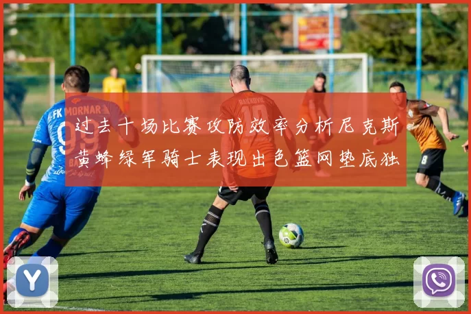 过去十场比赛攻防效率分析尼克斯黄蜂绿军骑士表现出色篮网垫底独占鳌头