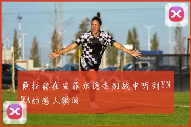 萨拉赫在安菲尔德告别战中听到YNWA的感人瞬间