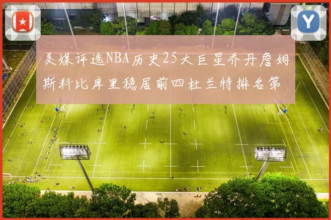 美媒评选NBA历史25大巨星乔丹詹姆斯科比库里稳居前四杜兰特排名第12引发热议
