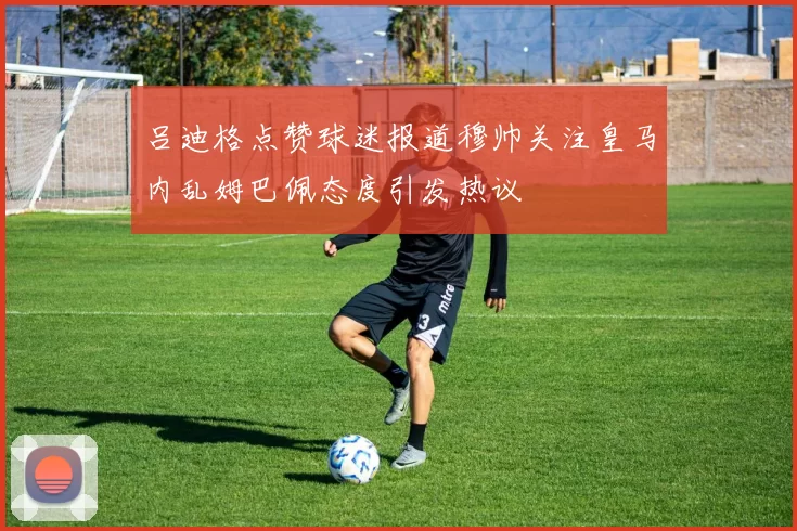 吕迪格点赞球迷报道穆帅关注皇马内乱姆巴佩态度引发热议