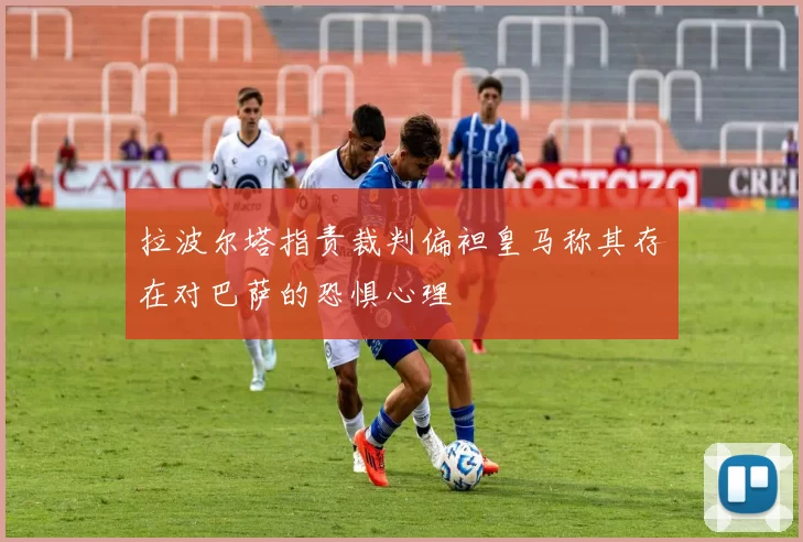 拉波尔塔指责裁判偏袒皇马称其存在对巴萨的恐惧心理