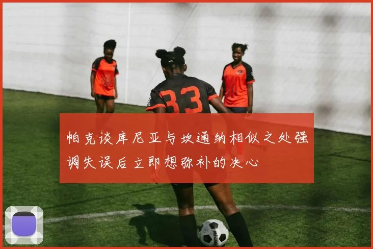帕克谈库尼亚与坎通纳相似之处强调失误后立即想弥补的决心