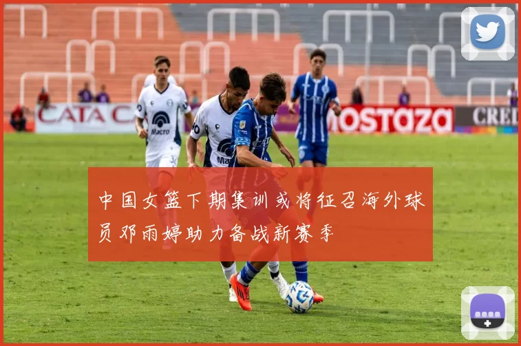 中国女篮下期集训或将征召海外球员邓雨婷助力备战新赛季