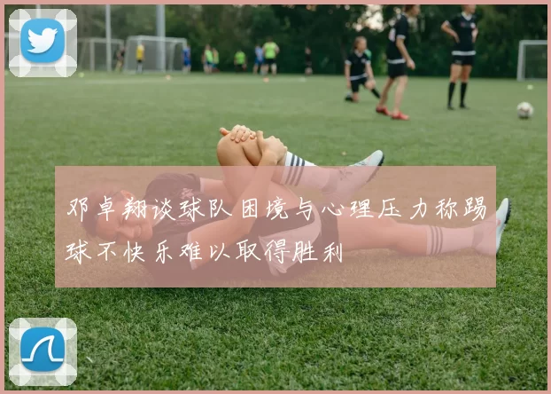 邓卓翔谈球队困境与心理压力称踢球不快乐难以取得胜利