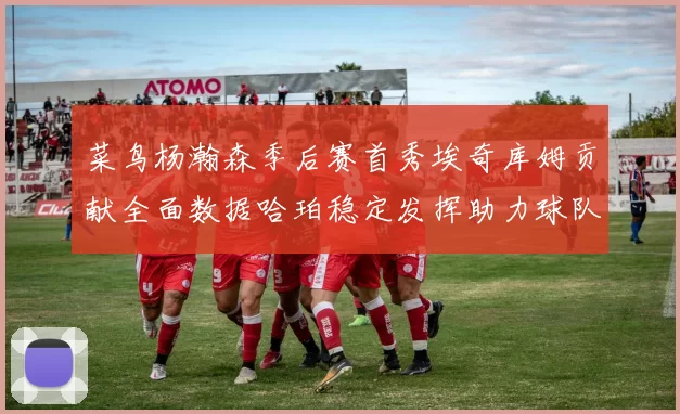 菜鸟杨瀚森季后赛首秀埃奇库姆贡献全面数据哈珀稳定发挥助力球队