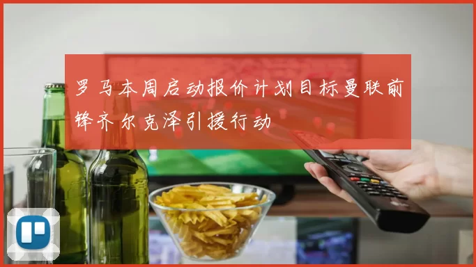 罗马本周启动报价计划目标曼联前锋齐尔克泽引援行动