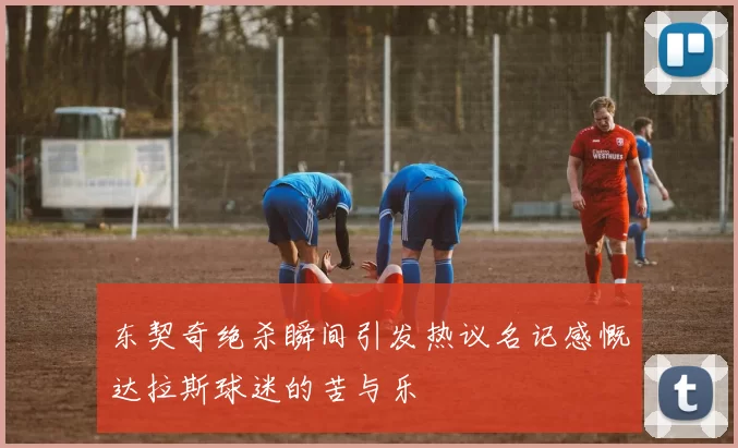 东契奇绝杀瞬间引发热议名记感慨达拉斯球迷的苦与乐