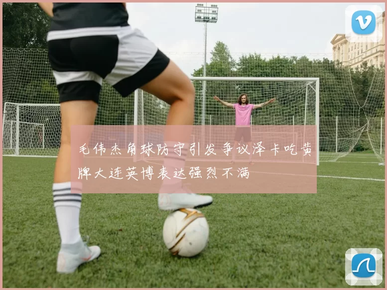 毛伟杰角球防守引发争议泽卡吃黄牌大连英博表达强烈不满
