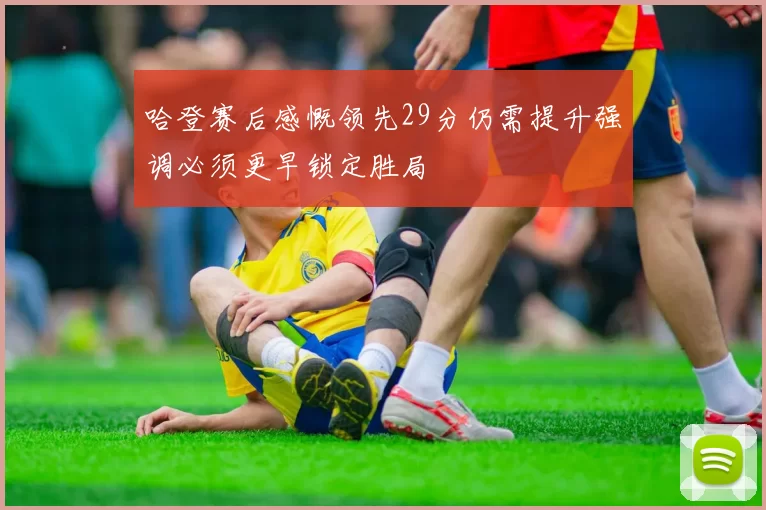 哈登赛后感慨领先29分仍需提升强调必须更早锁定胜局
