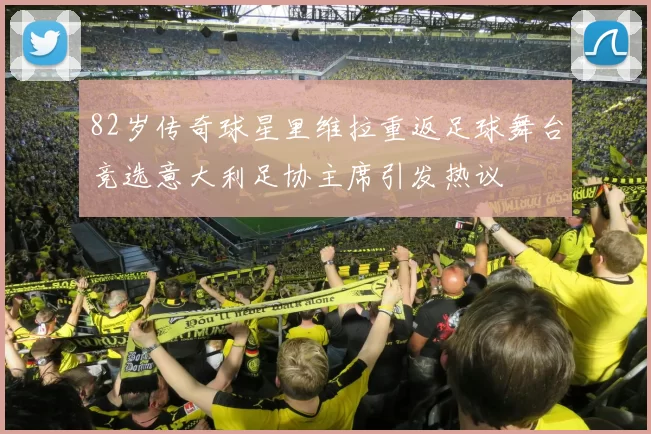 82岁传奇球星里维拉重返足球舞台竞选意大利足协主席引发热议